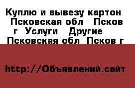 Куплю и вывезу картон - Псковская обл., Псков г. Услуги » Другие   . Псковская обл.,Псков г.